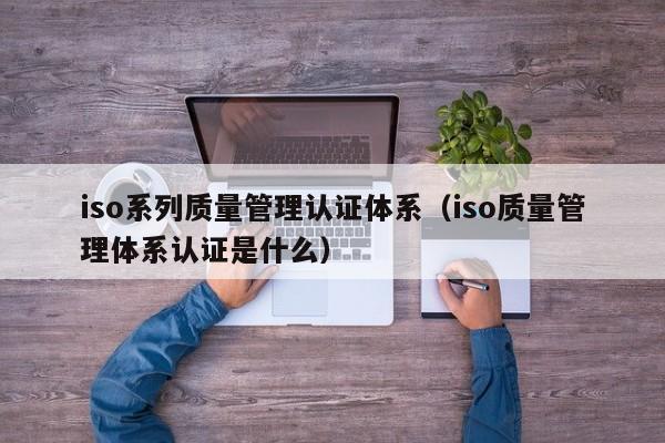 iso系列质量管理认证体系(iso质量管理体系认证是什么)