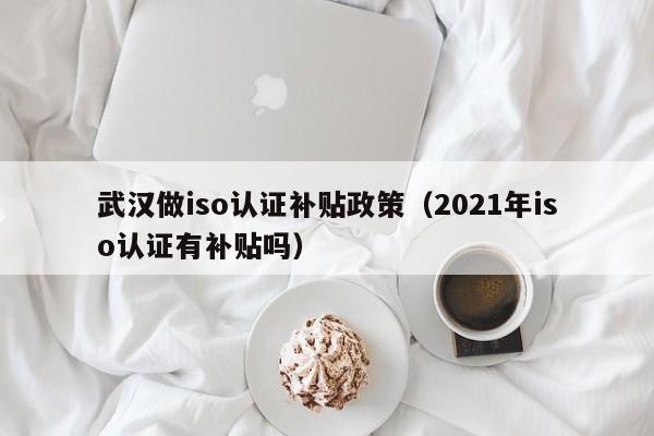 武汉做iso认证补贴政策(2021年iso认证有补贴吗)