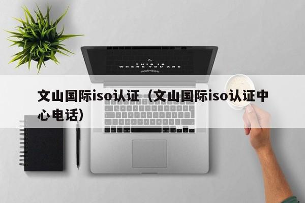 文山国际iso认证(文山国际iso认证中心电话)