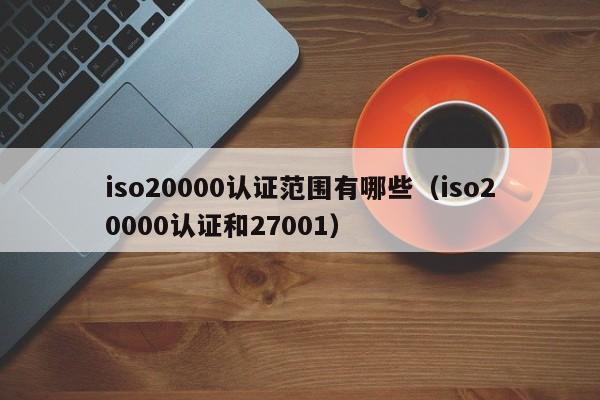 iso20000认证范围有哪些(iso20000认证和27001)