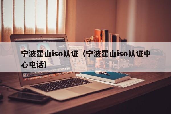宁波霍山iso认证(宁波霍山iso认证中心电话)