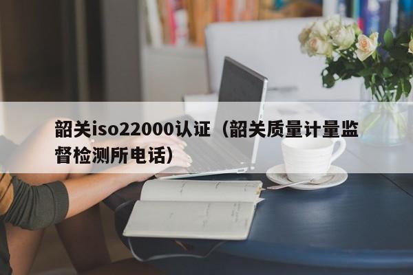 韶关iso22000认证(韶关质量计量监督检测所电话)