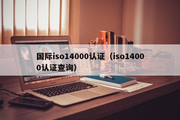 国际iso14000认证(iso14000认证查询)