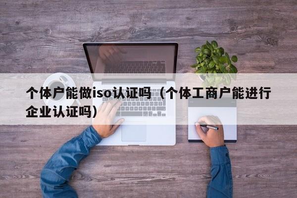 个体户能做iso认证吗(个体工商户能进行企业认证吗)