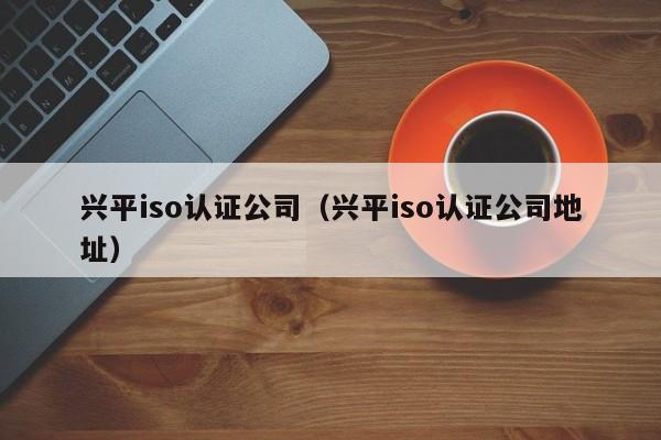 兴平iso认证公司(兴平iso认证公司地址)
