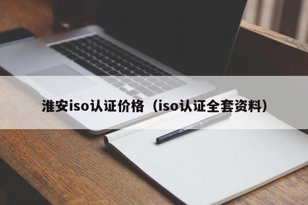 淮安iso认证价格(iso认证全套资料)