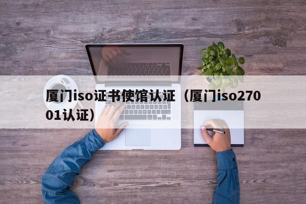 厦门iso证书使馆认证(厦门iso27001认证)