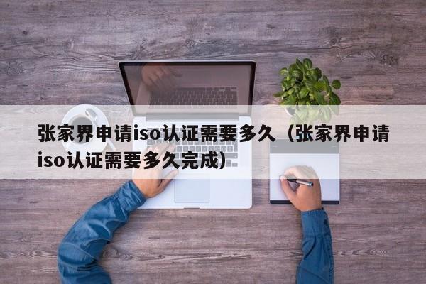 张家界申请iso认证需要多久(张家界申请iso认证需要多久完成)