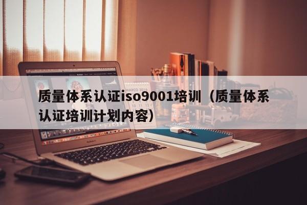 质量体系认证iso9001培训(质量体系认证培训计划内容)