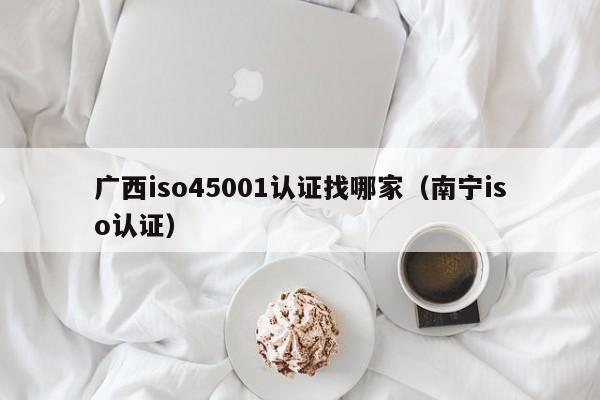 广西iso45001认证找哪家(南宁iso认证)
