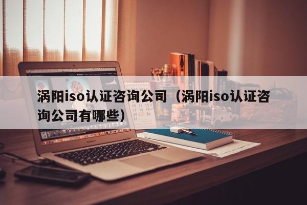涡阳iso认证咨询公司(涡阳iso认证咨询公司有哪些)