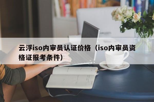 云浮iso内审员认证价格(iso内审员资格证报考条件)