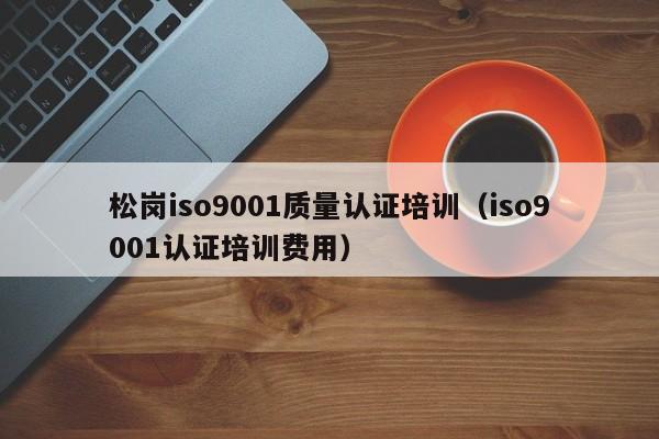松岗iso9001质量认证培训(iso9001认证培训费用)