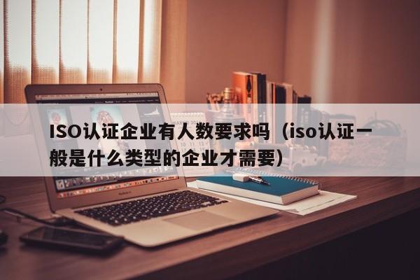 ISO认证企业有人数要求吗(iso认证一般是什么类型的企业才需要)
