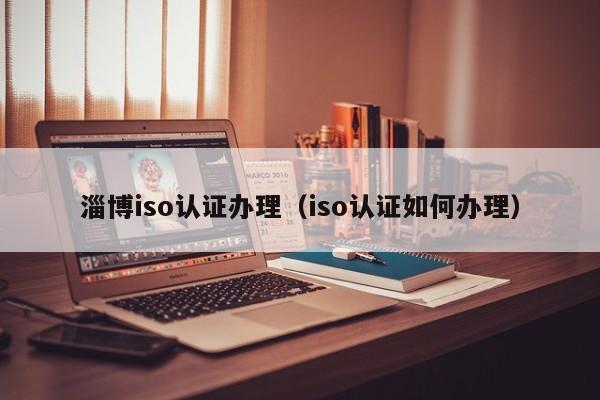 淄博iso认证办理(iso认证如何办理)