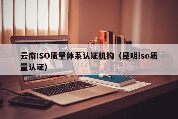 云南ISO质量体系认证机构(昆明iso质量认证)