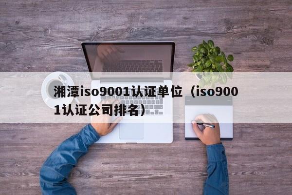 湘潭iso9001认证单位(iso9001认证公司排名)