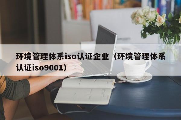 环境管理体系iso认证企业(环境管理体系认证iso9001)