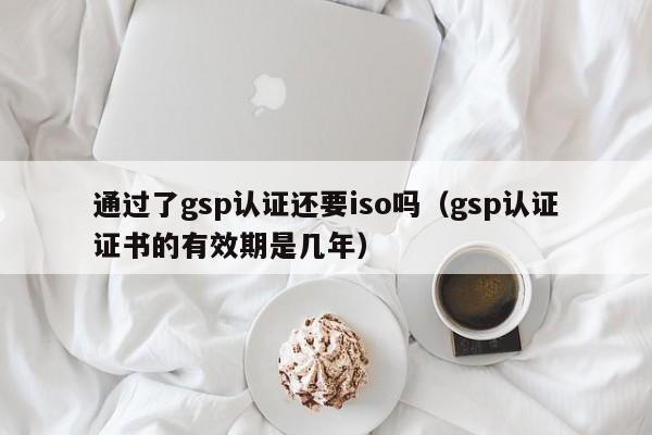 通过了gsp认证还要iso吗(gsp认证证书的有效期是几年)