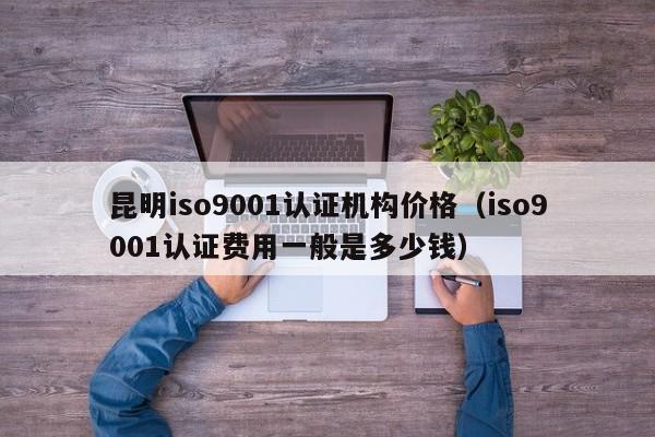 昆明iso9001认证机构价格(iso9001认证费用一般是多少钱)