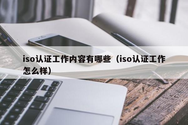iso认证工作内容有哪些(iso认证工作怎么样)