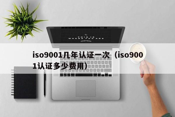 iso9001几年认证一次(iso9001认证多少费用)