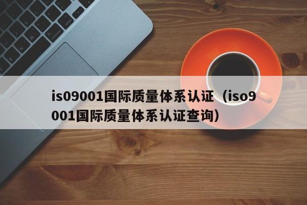 is09001国际质量体系认证(iso9001国际质量体系认证查询)