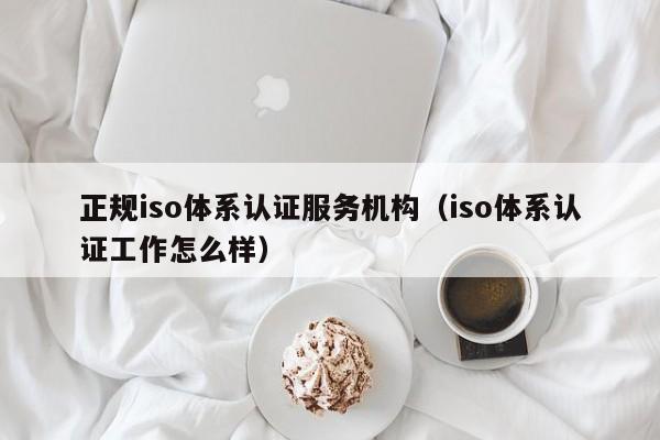 正规iso体系认证服务机构(iso体系认证工作怎么样)