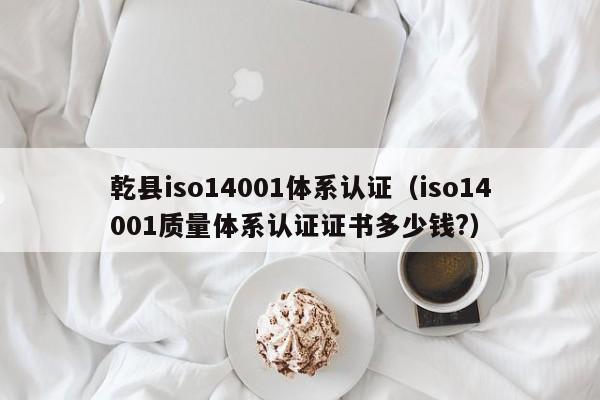 乾县iso14001体系认证(iso14001质量体系认证证书多少钱?)