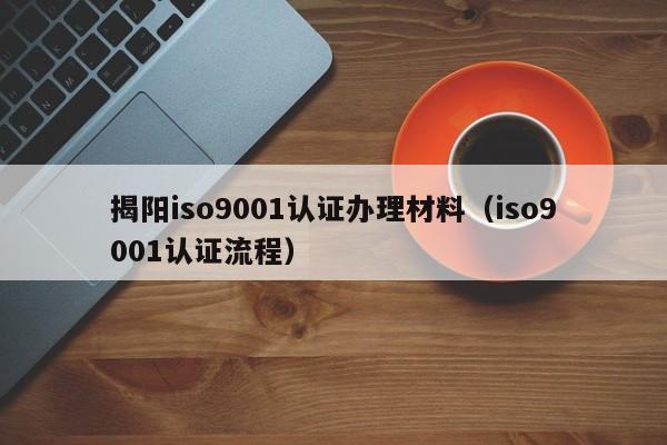 揭阳iso9001认证办理材料(iso9001认证流程)