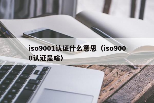 iso9001认证什么意思(iso9000认证是啥)