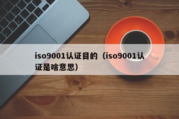iso9001认证目的(iso9001认证是啥意思)