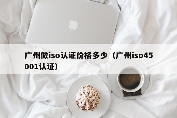 广州做iso认证价格多少(广州iso45001认证)