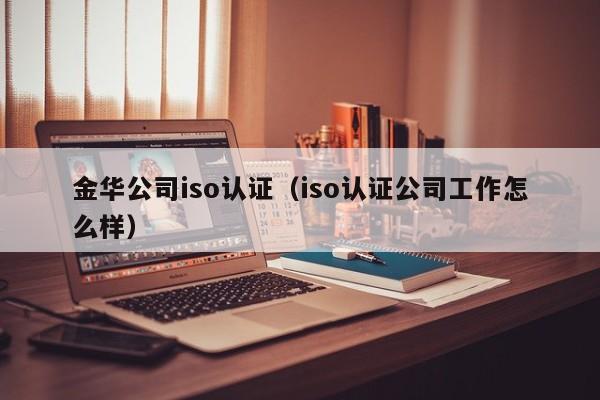 金华公司iso认证(iso认证公司工作怎么样)
