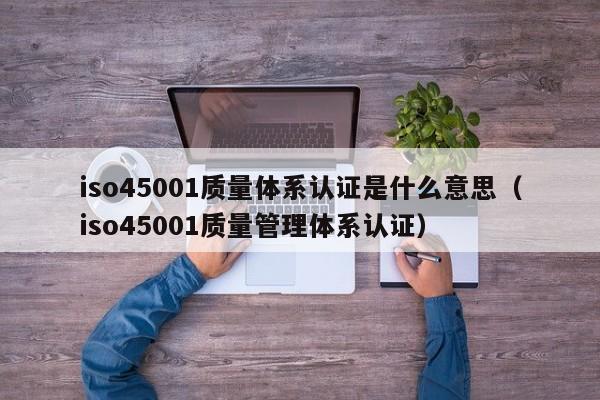 iso45001质量体系认证是什么意思(iso45001质量管理体系认证)