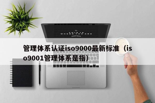 管理体系认证iso9000最新标准(iso9001管理体系是指)