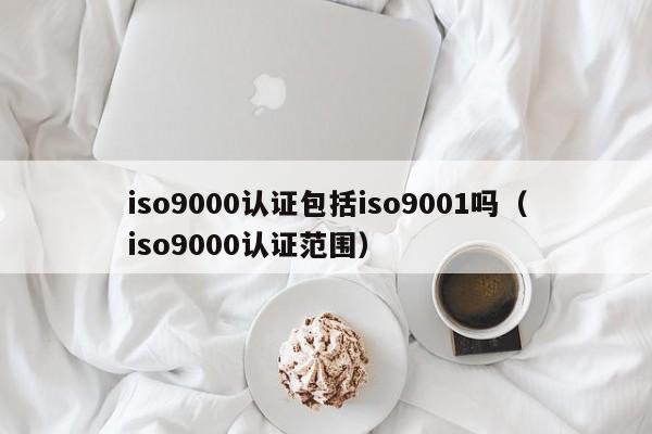 iso9000认证包括iso9001吗(iso9000认证范围)