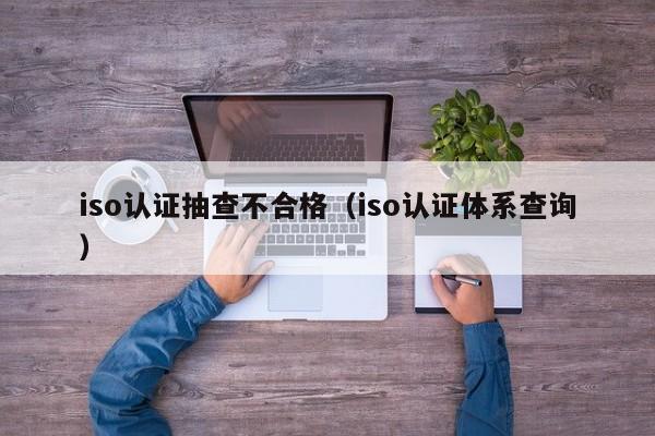 iso认证抽查不合格(iso认证体系查询)