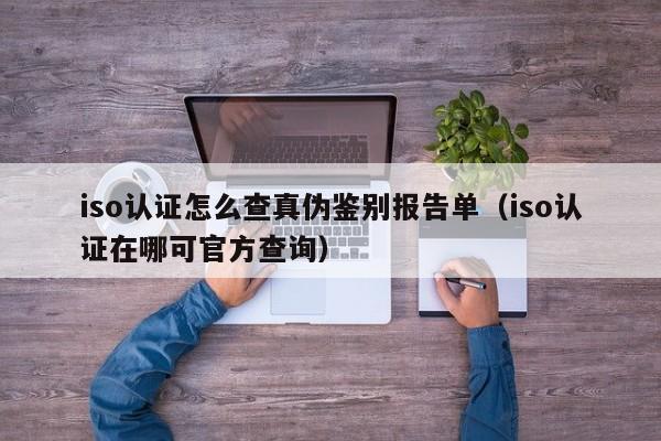 iso认证怎么查真伪鉴别报告单(iso认证在哪可官方查询)