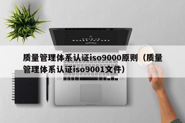 质量管理体系认证iso9000原则(质量管理体系认证iso9001文件)