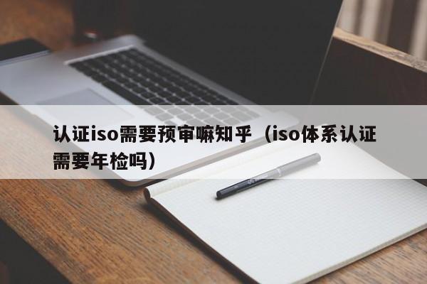 认证iso需要预审嘛知乎(iso体系认证需要年检吗)