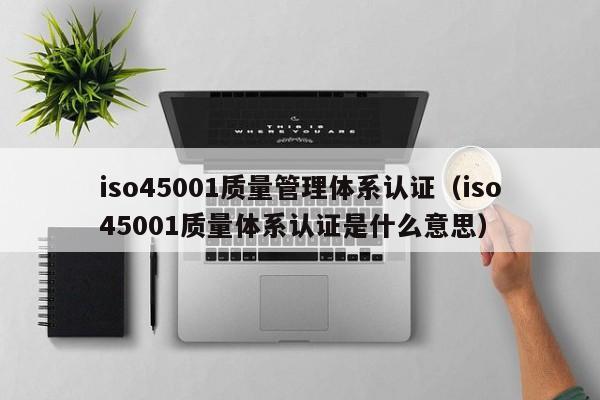 iso45001质量管理体系认证(iso45001质量体系认证是什么意思)