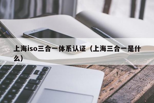 上海iso三合一体系认证(上海三合一是什么)