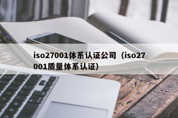 iso27001体系认证公司(iso27001质量体系认证)