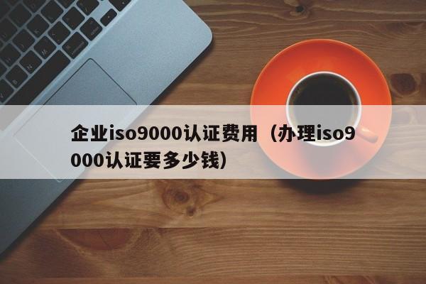 企业iso9000认证费用(办理iso9000认证要多少钱)
