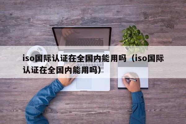 iso国际认证在全国内能用吗(iso国际认证在全国内能用吗)