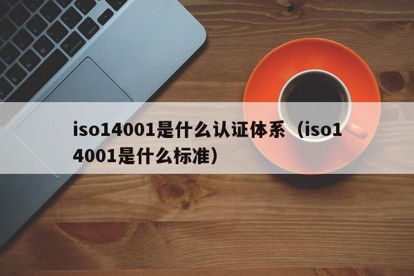iso14001是什么认证体系(iso14001是什么标准)