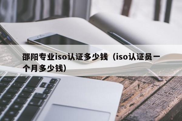 邵阳专业iso认证多少钱(iso认证员一个月多少钱)