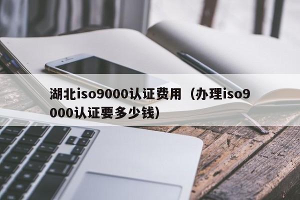 湖北iso9000认证费用(办理iso9000认证要多少钱)