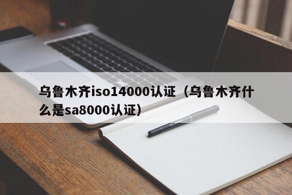 乌鲁木齐iso14000认证(乌鲁木齐什么是sa8000认证)